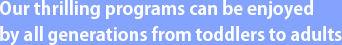 幼Our thrilling programs can be enjoyed by all generations from toddlers to adults.