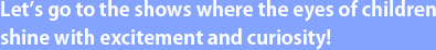 Let’s go to the shows where the eyes of children shine with excitement and curiosity!