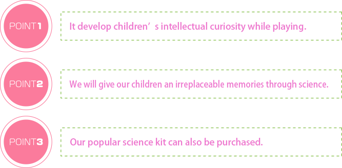 It develop children’s intellectual curiosity while playing. We will give our children an irreplaceable memories through science. Our popular science kit can also be purchased.