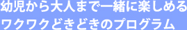 幼児から大人まで一緒に楽しめるワクワクどきどきのプログラム