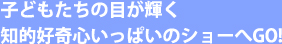 子どもたちの目が輝く知的好奇心いっぱいのショーへGO！