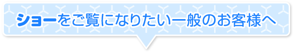 ショーをご覧になりたい一般のお客様へ