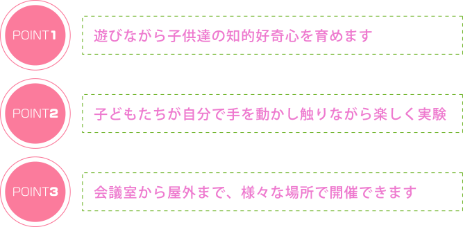 遊びながら子供達の知的好奇心を育めます 子どもたちが自分で手を動かし触りながら楽しく実験 会議室から屋外まで様々な場所で実施可能です。